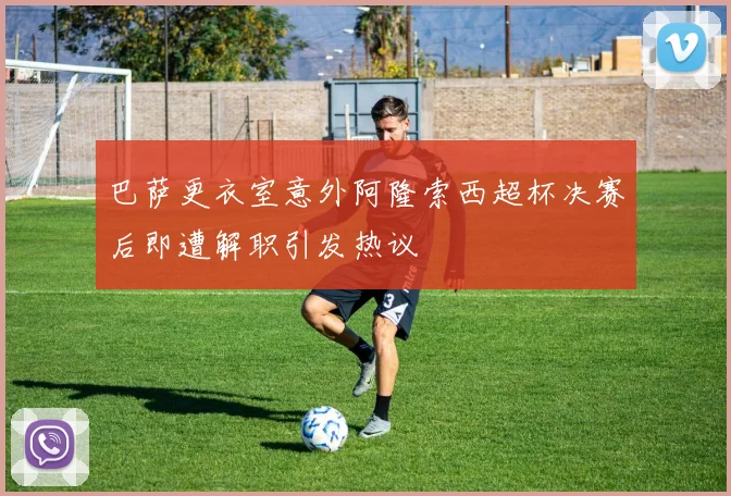 巴萨更衣室意外阿隆索西超杯决赛后即遭解职引发热议