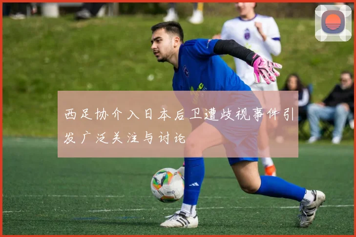 西足协介入日本后卫遭歧视事件引发广泛关注与讨论