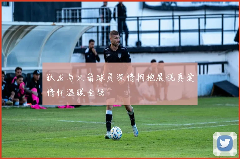 狄龙与火箭球员深情拥抱展现真爱情怀温暖全场