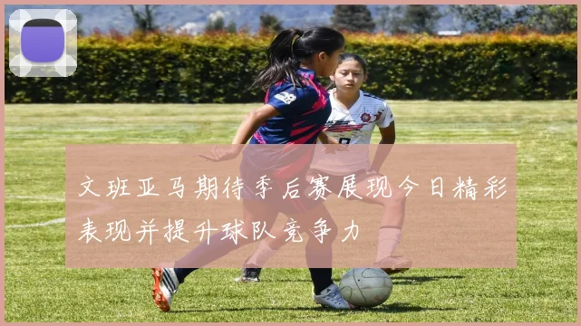 文班亚马期待季后赛展现今日精彩表现并提升球队竞争力