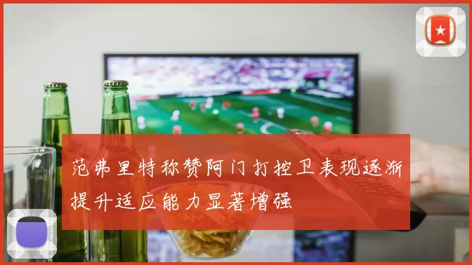 范弗里特称赞阿门打控卫表现逐渐提升适应能力显著增强