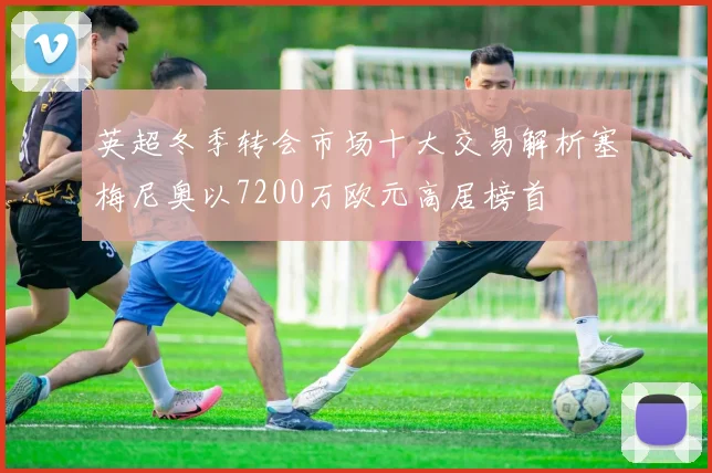 英超冬季转会市场十大交易解析塞梅尼奥以7200万欧元高居榜首