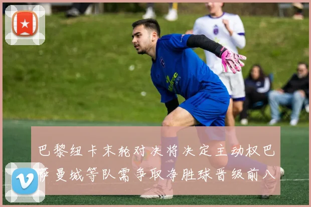 巴黎纽卡末轮对决将决定主动权巴萨曼城等队需争取净胜球晋级前八