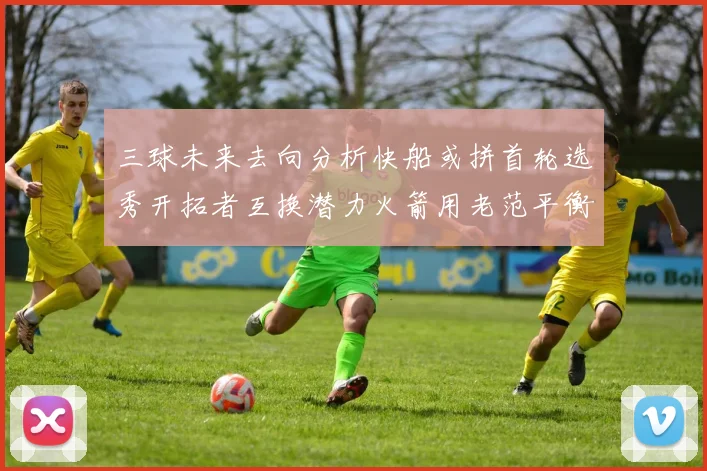 三球未来去向分析快船或拼首轮选秀开拓者互换潜力火箭用老范平衡阵容