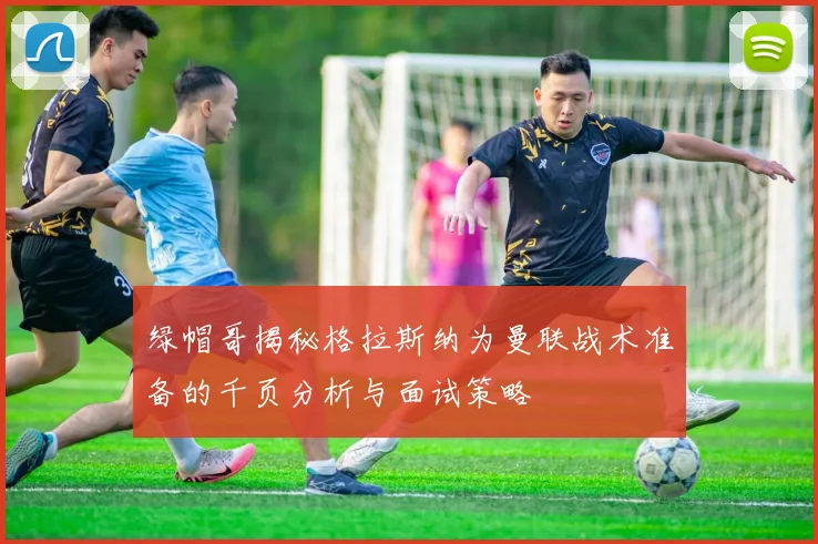 绿帽哥揭秘格拉斯纳为曼联战术准备的千页分析与面试策略