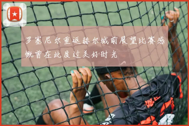 罗塞尼尔重返赫尔城前展望比赛感慨曾在此度过美好时光