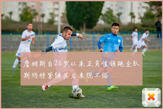 詹姆斯自26岁以来正负值领跑全队斯玛特紧随其后表现不俗