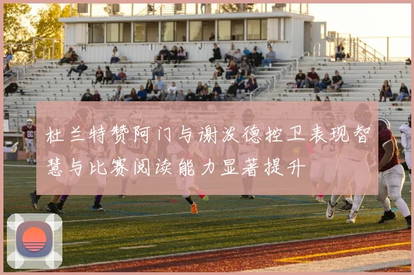杜兰特赞阿门与谢泼德控卫表现智慧与比赛阅读能力显著提升
