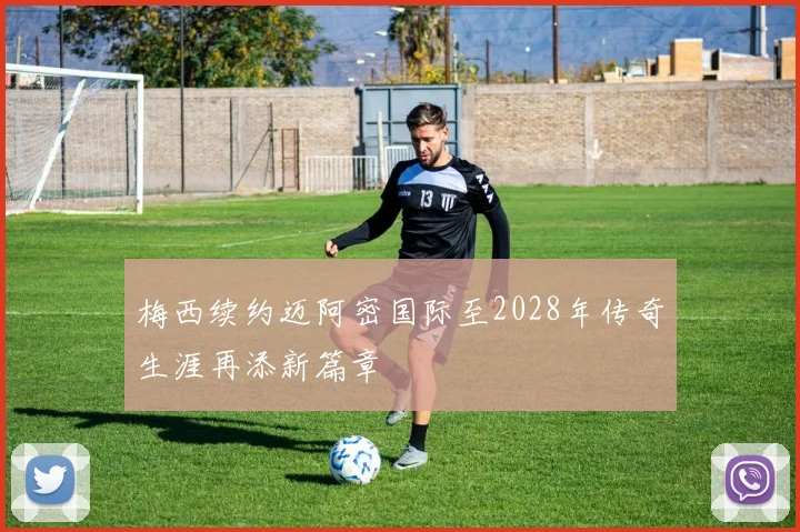梅西续约迈阿密国际至2028年传奇生涯再添新篇章