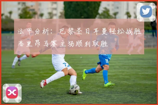 法甲分析：巴黎圣日耳曼轻松战胜洛里昂马赛主场顺利取胜